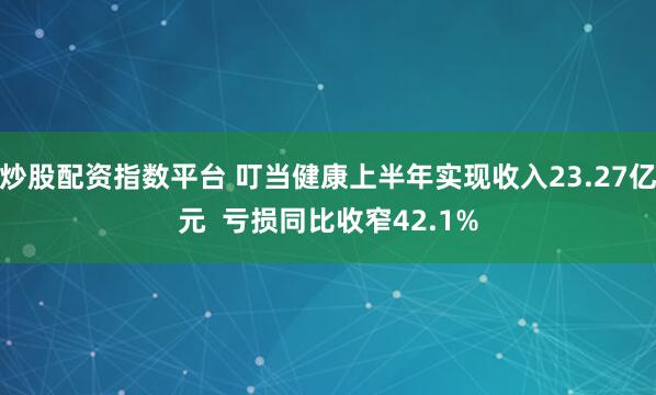 炒股配资指数平台 叮当健康上半年实现收入23.27亿元  亏损同比收窄42.1%