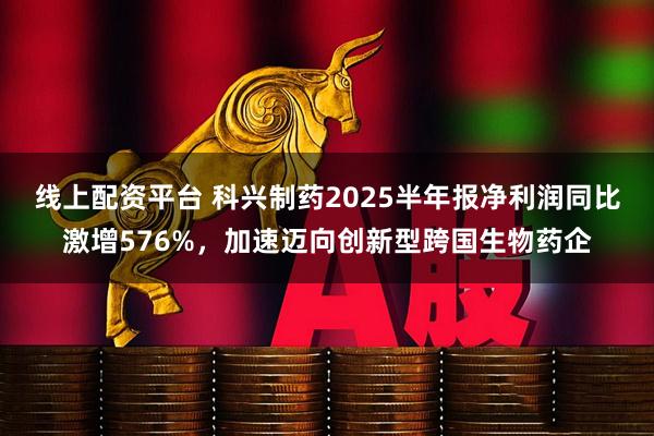 线上配资平台 科兴制药2025半年报净利润同比激增576%，加速迈向创新型跨国生物药企