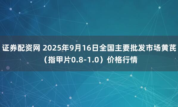 证券配资网 2025年9月16日全国主要批发市场黄芪（指甲片0.8-1.0）价格行情
