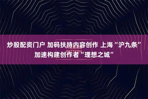 炒股配资门户 加码扶持内容创作 上海“沪九条”加速构建创作者“理想之城”