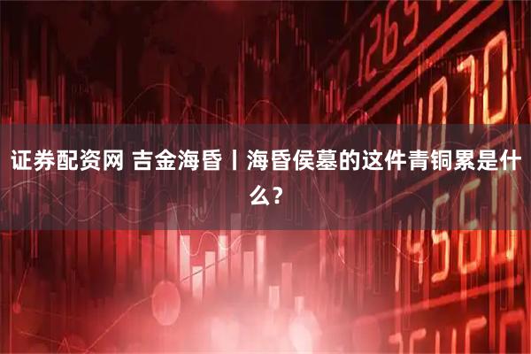证券配资网 吉金海昏丨海昏侯墓的这件青铜累是什么？
