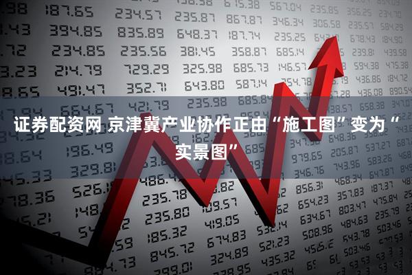 证券配资网 京津冀产业协作正由“施工图”变为“实景图”