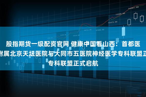 股指期货一级配资官网 健康中国看山西：首都医科大学附属北京天坛医院与大同市五医院神经医学专科联盟正式启航