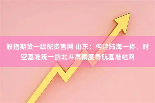股指期货一级配资官网 山东：构建陆海一体、时空基准统一的北斗高精度导航基准站网