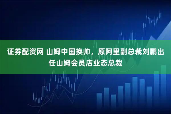 证券配资网 山姆中国换帅，原阿里副总裁刘鹏出任山姆会员店业态总裁