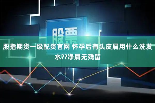 股指期货一级配资官网 怀孕后有头皮屑用什么洗发水??净屑无残留
