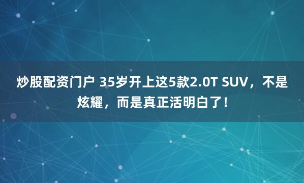 炒股配资门户 35岁开上这5款2.0T SUV，不是炫耀，而是真正活明白了！