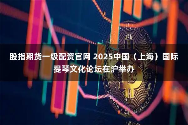股指期货一级配资官网 2025中国（上海）国际提琴文化论坛在沪举办