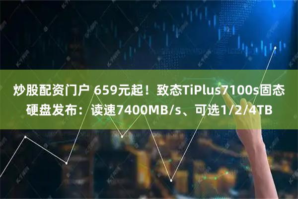 炒股配资门户 659元起！致态TiPlus7100s固态硬盘发布：读速7400MB/s、可选1/2/4TB