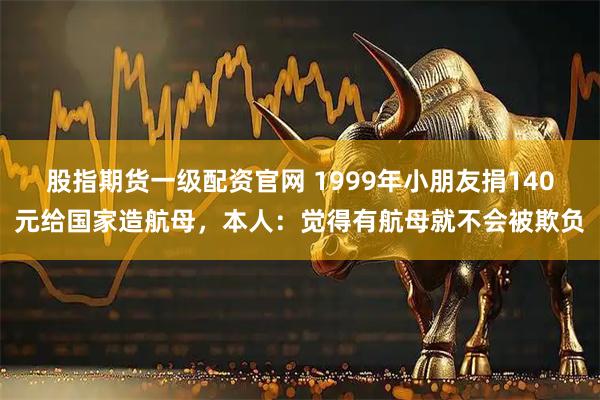 股指期货一级配资官网 1999年小朋友捐140元给国家造航母，本人：觉得有航母就不会被欺负