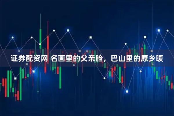 证券配资网 名画里的父亲脸，巴山里的原乡暖