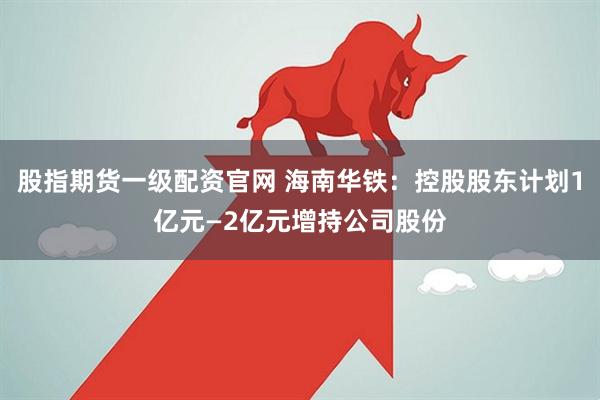 股指期货一级配资官网 海南华铁：控股股东计划1亿元—2亿元增持公司股份
