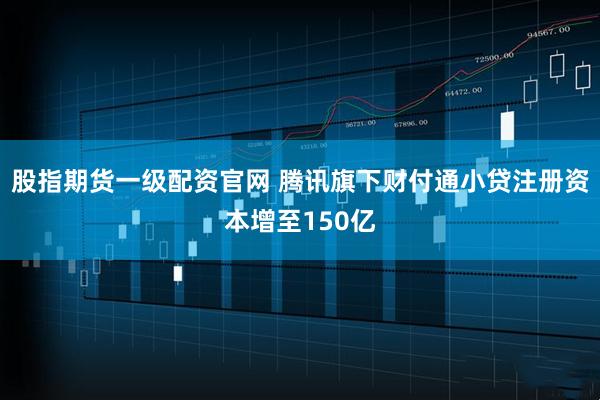 股指期货一级配资官网 腾讯旗下财付通小贷注册资本增至150亿