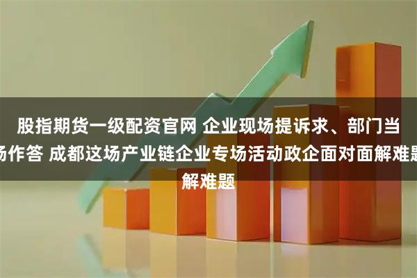 股指期货一级配资官网 企业现场提诉求、部门当场作答 成都这场产业链企业专场活动政企面对面解难题