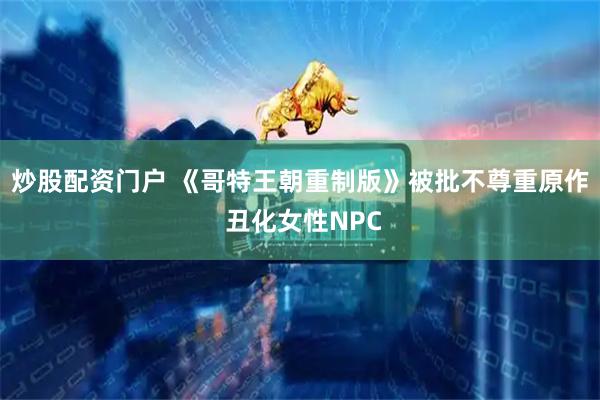 炒股配资门户 《哥特王朝重制版》被批不尊重原作 丑化女性NPC