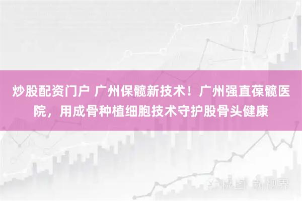炒股配资门户 广州保髋新技术！广州强直葆髋医院，用成骨种植细胞技术守护股骨头健康