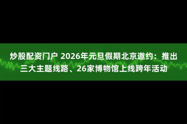炒股配资门户 2026年元旦假期北京邀约：推出三大主题线路、26家博物馆上线跨年活动