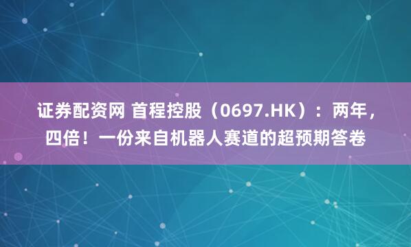 证券配资网 首程控股（0697.HK）：两年，四倍！一份来自机器人赛道的超预期答卷