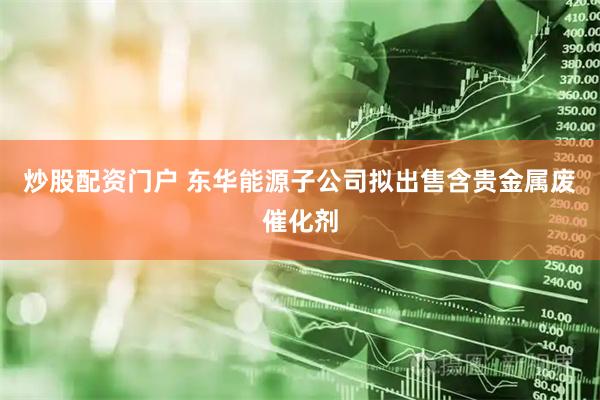 炒股配资门户 东华能源子公司拟出售含贵金属废催化剂