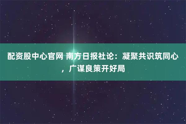 配资股中心官网 南方日报社论：凝聚共识筑同心，广谋良策开好局