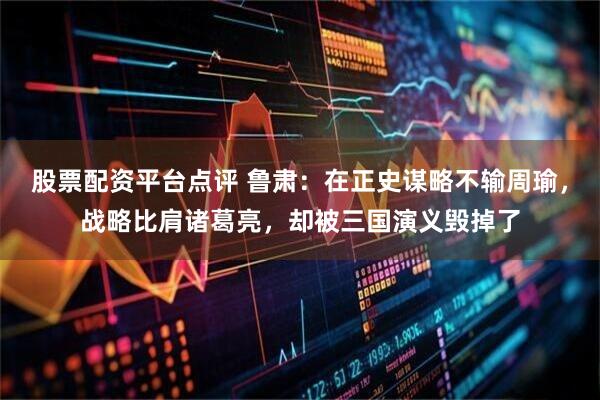 股票配资平台点评 鲁肃：在正史谋略不输周瑜，战略比肩诸葛亮，却被三国演义毁掉了