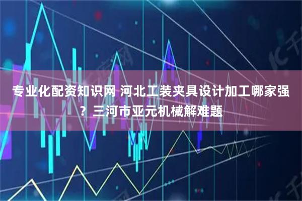 专业化配资知识网 河北工装夹具设计加工哪家强？三河市亚元机械解难题