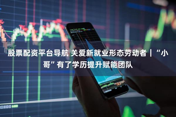 股票配资平台导航 关爱新就业形态劳动者|“小哥”有了学历提升赋能团队